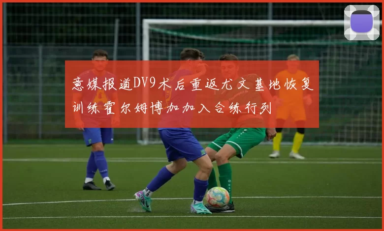 意媒报道DV9术后重返尤文基地恢复训练霍尔姆博加加入合练行列
