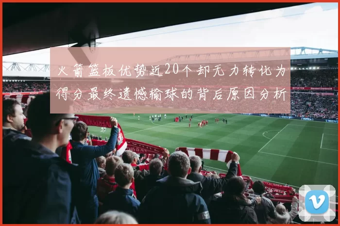 火箭篮板优势近20个却无力转化为得分最终遗憾输球的背后原因分析
