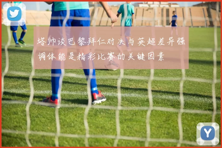 塔帅谈巴黎拜仁对决与英超差异强调体能是精彩比赛的关键因素