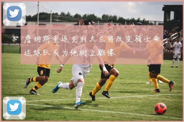 詹姆斯重返克利夫兰将改变骑士命运球队或为他树立雕像