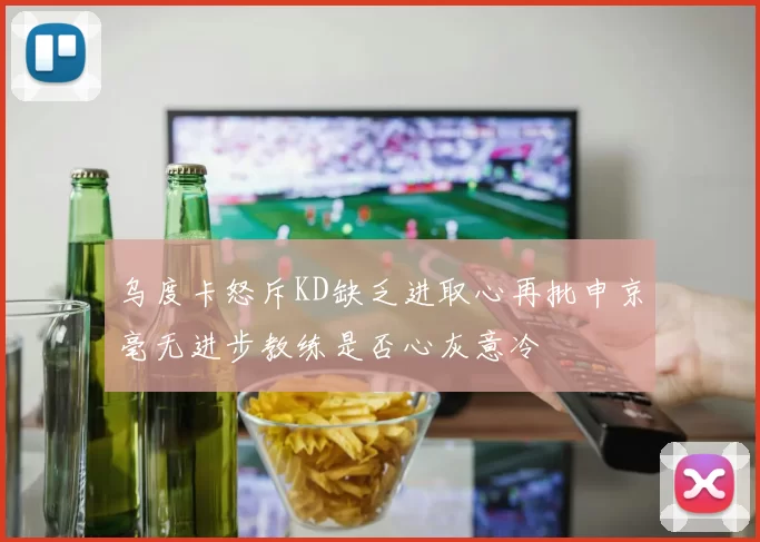 乌度卡怒斥KD缺乏进取心再批申京毫无进步教练是否心灰意冷