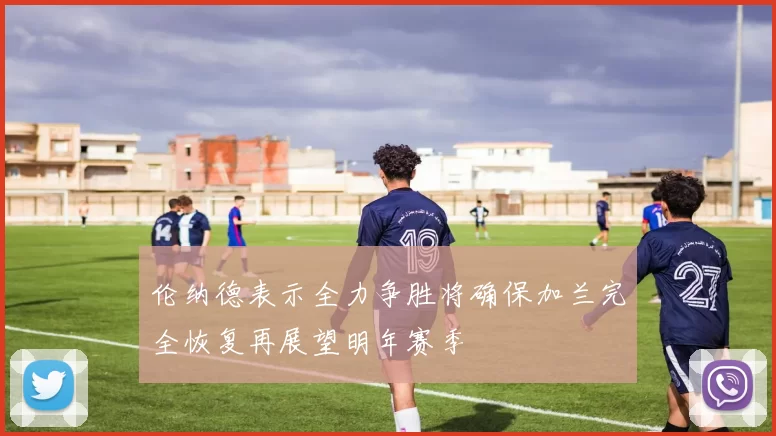 伦纳德表示全力争胜将确保加兰完全恢复再展望明年赛季