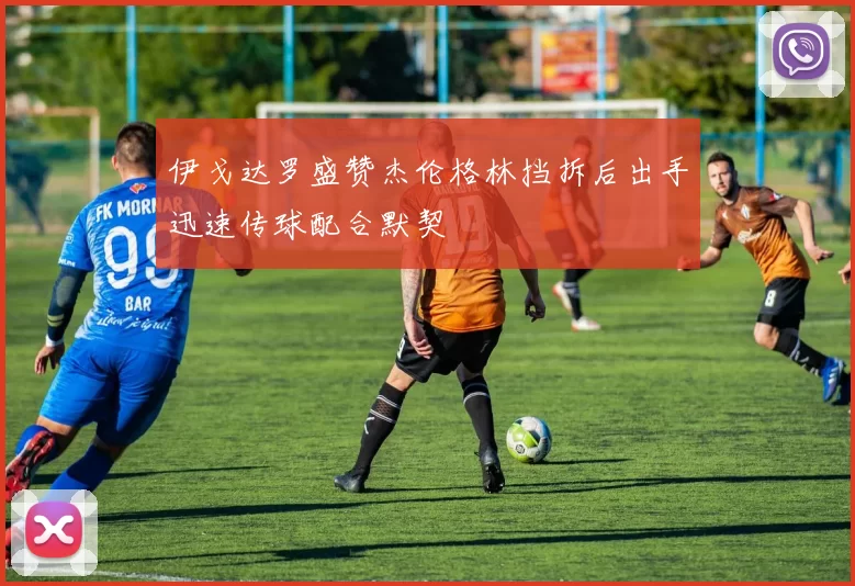 伊戈达罗盛赞杰伦格林挡拆后出手迅速传球配合默契