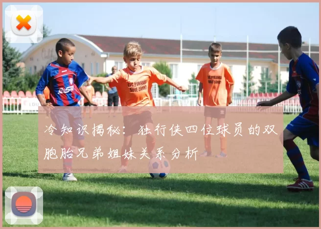 冷知识揭秘：独行侠四位球员的双胞胎兄弟姐妹关系分析