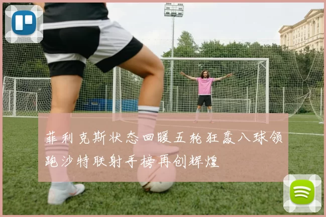 菲利克斯状态回暖五轮狂轰八球领跑沙特联射手榜再创辉煌