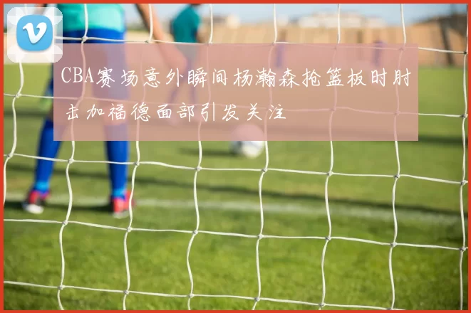 CBA赛场意外瞬间杨瀚森抢篮板时肘击加福德面部引发关注