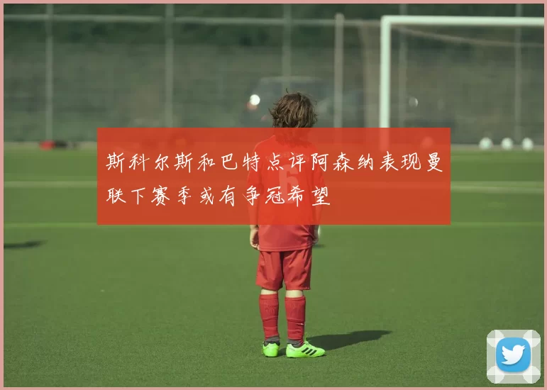 斯科尔斯和巴特点评阿森纳表现曼联下赛季或有争冠希望