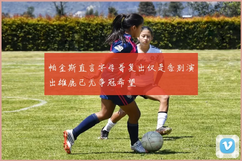 帕金斯直言字母哥复出仅是告别演出雄鹿已无争冠希望