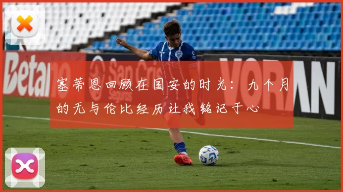 塞蒂恩回顾在国安的时光：九个月的无与伦比经历让我铭记于心