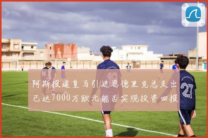 阿斯报道皇马引进恩德里克总支出已达7000万欧元能否实现投资回报