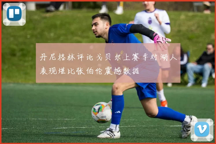 丹尼格林评论戈贝尔上赛季对湖人表现堪比张伯伦震撼数据