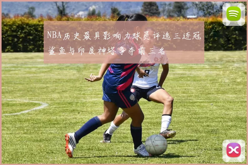 NBA历史最具影响力球员评选三连冠鲨鱼与印度神塔争夺前三名