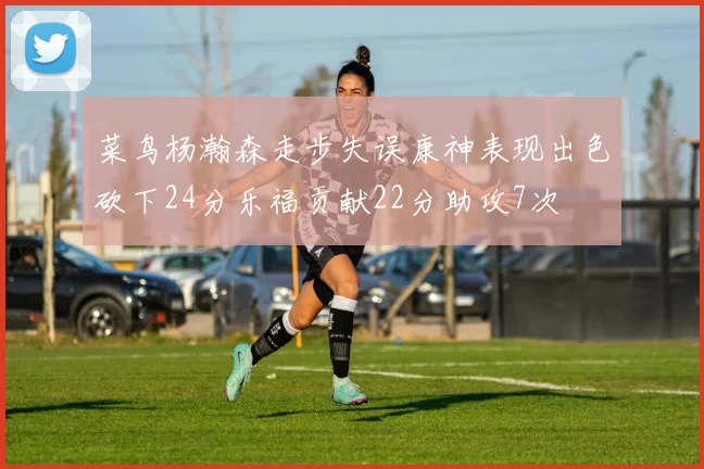 菜鸟杨瀚森走步失误康神表现出色砍下24分乐福贡献22分助攻7次