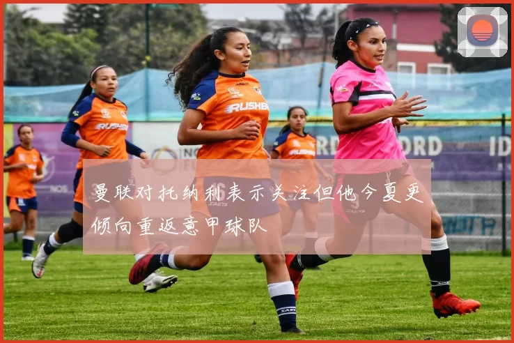 曼联对托纳利表示关注但他今夏更倾向重返意甲球队