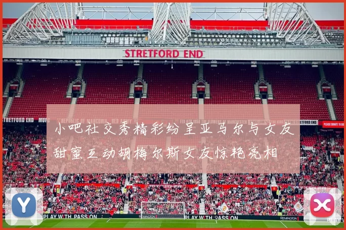 小吧社交秀精彩纷呈亚马尔与女友甜蜜互动胡梅尔斯女友惊艳亮相