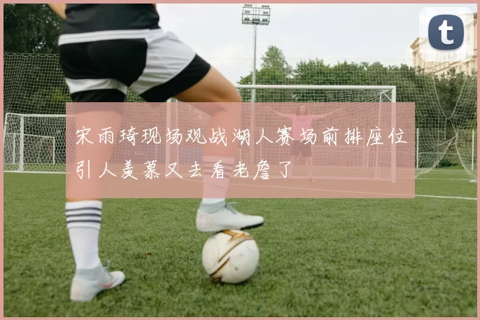 宋雨琦现场观战湖人赛场前排座位引人羡慕又去看老詹了